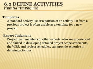 12
Templates
A standard activity list or a portion of an activity list from a
previous project is often usable as a template for a new
project.
Expert Judgment
Project team members or other experts, who are experienced
and skilled in developing detailed project scope statements,
the WBS, and project schedules, can provide expertise in
defining activities.
 