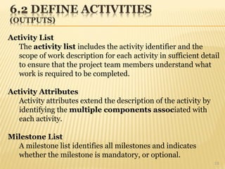 13
Activity List
The activity list includes the activity identifier and the
scope of work description for each activity in sufficient detail
to ensure that the project team members understand what
work is required to be completed.
Activity Attributes
Activity attributes extend the description of the activity by
identifying the multiple components associated with
each activity.
Milestone List
A milestone list identifies all milestones and indicates
whether the milestone is mandatory, or optional.
 