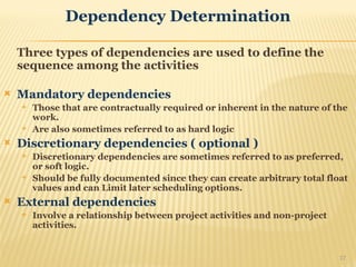 Dependency Determination
Three types of dependencies are used to define the
sequence among the activities
 Mandatory dependencies
 Those that are contractually required or inherent in the nature of the
work.
 Are also sometimes referred to as hard logic
 Discretionary dependencies ( optional )
 Discretionary dependencies are sometimes referred to as preferred,
or soft logic.
 Should be fully documented since they can create arbitrary total float
values and can Limit later scheduling options.
 External dependencies
 Involve a relationship between project activities and non-project
activities.
17
 