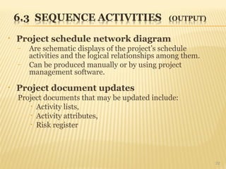 • Project schedule network diagram
– Are schematic displays of the project’s schedule
activities and the logical relationships among them.
– Can be produced manually or by using project
management software.
• Project document updates
Project documents that may be updated include:
• Activity lists,
• Activity attributes,
• Risk register
22
 