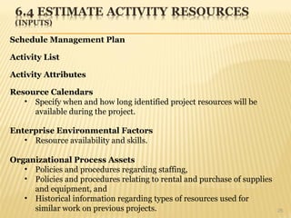 25
Schedule Management Plan
Activity List
Activity Attributes
Resource Calendars
• Specify when and how long identified project resources will be
available during the project.
Enterprise Environmental Factors
• Resource availability and skills.
Organizational Process Assets
• Policies and procedures regarding staffing,
• Policies and procedures relating to rental and purchase of supplies
and equipment, and
• Historical information regarding types of resources used for
similar work on previous projects.
 