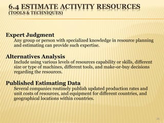 26
Expert Judgment
Any group or person with specialized knowledge in resource planning
and estimating can provide such expertise.
Alternatives Analysis
Include using various levels of resources capability or skills, different
size or type of machines, different tools, and make-or-buy decisions
regarding the resources.
Published Estimating Data
Several companies routinely publish updated production rates and
unit costs of resources, and equipment for different countries, and
geographical locations within countries.
 