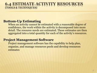 27
Bottom-Up Estimating
When an activity cannot be estimated with a reasonable degree of
confidence, the work within the activity is decomposed into more
detail. The resource needs are estimated. These estimates are then
aggregated into a total quantity for each of the activity’s resources.
Project Management Software
Project management software has the capability to help plan,
organize, and manage resources pools and develop resources
estimates
 