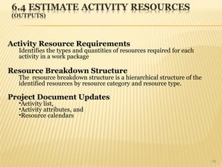 28
Activity Resource Requirements
Identifies the types and quantities of resources required for each
activity in a work package
Resource Breakdown Structure
The resource breakdown structure is a hierarchical structure of the
identified resources by resource category and resource type.
Project Document Updates
•Activity list,
•Activity attributes, and
•Resource calendars
 