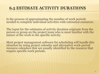 • Is the process of approximating the number of work periods
needed to complete individual activities with estimated resources.
• The input for the estimates of activity duration originate from the
person or group on the project team who is most familiar with the
nature of the work in the specific activity.
• Most project management software for scheduling will handle this
situation by using project calendar and alternative work-period
resource calendars that are usually identified by the resource that
require specific work periods.
30
 