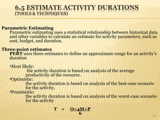 34
Parametric Estimating
Parametric estimating uses a statistical relationship between historical data
and other variables to calculate an estimate for activity parameters, such as
cost, budget, and duration.
Three-point estimates
PERT uses three estimates to define an approximate range for an activity’s
duration
•Most likely:
the activity duration is based on analysis of the average
productivity of the resource.
•Optimistic:
the activity duration is based on analysis of the best-case scenario
for the activity.
•Pessimistic:
the activity duration is based on analysis of the worst-case scenario
for the activity
T = O+4M+P
6
 