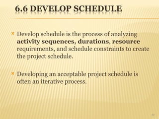  Develop schedule is the process of analyzing
activity sequences, durations, resource
requirements, and schedule constraints to create
the project schedule.
 Developing an acceptable project schedule is
often an iterative process.
37
 