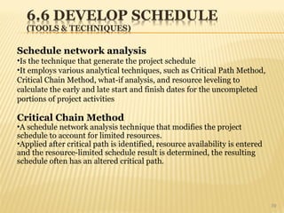 39
Schedule network analysis
•Is the technique that generate the project schedule
•It employs various analytical techniques, such as Critical Path Method,
Critical Chain Method, what-if analysis, and resource leveling to
calculate the early and late start and finish dates for the uncompleted
portions of project activities
Critical Chain Method
•A schedule network analysis technique that modifies the project
schedule to account for limited resources.
•Applied after critical path is identified, resource availability is entered
and the resource-limited schedule result is determined, the resulting
schedule often has an altered critical path.
 
