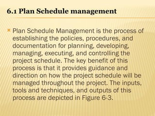 6.1 Plan Schedule management
 Plan Schedule Management is the process of
establishing the policies, procedures, and
documentation for planning, developing,
managing, executing, and controlling the
project schedule. The key benefit of this
process is that it provides guidance and
direction on how the project schedule will be
managed throughout the project. The inputs,
tools and techniques, and outputs of this
process are depicted in Figure 6-3.
 