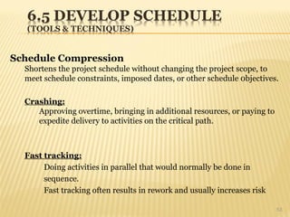 53
Schedule Compression
Shortens the project schedule without changing the project scope, to
meet schedule constraints, imposed dates, or other schedule 0bjectives.
Crashing:
Approving overtime, bringing in additional resources, or paying to
expedite delivery to activities on the critical path.
Fast tracking:
Doing activities in parallel that would normally be done in
sequence.
Fast tracking often results in rework and usually increases risk
 