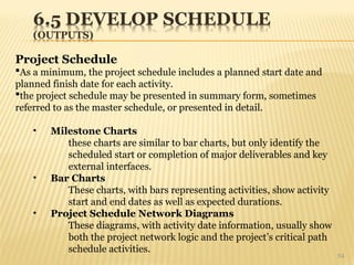 54
Project Schedule
As a minimum, the project schedule includes a planned start date and
planned finish date for each activity.
the project schedule may be presented in summary form, sometimes
referred to as the master schedule, or presented in detail.
• Milestone Charts
these charts are similar to bar charts, but only identify the
scheduled start or completion of major deliverables and key
external interfaces.
• Bar Charts
These charts, with bars representing activities, show activity
start and end dates as well as expected durations.
• Project Schedule Network Diagrams
These diagrams, with activity date information, usually show
both the project network logic and the project’s critical path
schedule activities.
 