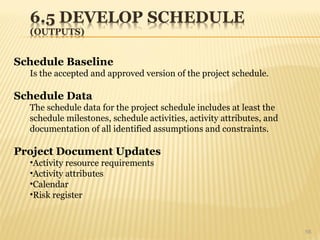 56
Schedule Baseline
Is the accepted and approved version of the project schedule.
Schedule Data
The schedule data for the project schedule includes at least the
schedule milestones, schedule activities, activity attributes, and
documentation of all identified assumptions and constraints.
Project Document Updates
•Activity resource requirements
•Activity attributes
•Calendar
•Risk register
 