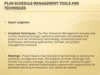  Expert Judgment
 Analytical Techniques : The Plan Schedule Management process may
involve choosing strategic options to estimate and schedule the
project such as: scheduling methodology, scheduling tools and
techniques, estimating approaches, formats, and project
management software
 Meetings : Project teams may hold planning meetings to develop the
schedule management plan. Participants at these meetings may
include the project manager, the project sponsor, selected project
team members, selected stakeholders, anyone with responsibility for
schedule planning or execution, and others as needed
 
