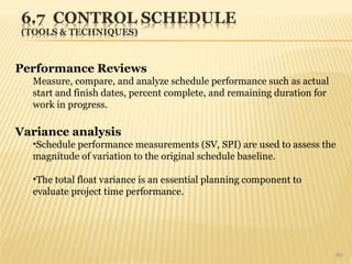 60
Performance Reviews
Measure, compare, and analyze schedule performance such as actual
start and finish dates, percent complete, and remaining duration for
work in progress.
Variance analysis
•Schedule performance measurements (SV, SPI) are used to assess the
magnitude of variation to the original schedule baseline.
•The total float variance is an essential planning component to
evaluate project time performance.
 