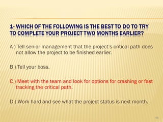A ) Tell senior management that the project’s critical path does
not allow the project to be finished earlier.
B ) Tell your boss.
C ) Meet with the team and look for options for crashing or fast
tracking the critical path.
D ) Work hard and see what the project status is next month.
66
 