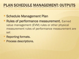  Schedule Management Plan
 Rules of performance measurement. Earned
value management (EVM) rules or other physical
measurement rules of performance measurement are
set
 Reporting formats.
 Process descriptions.
 
