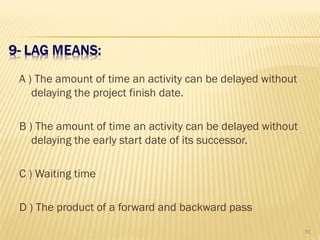 A ) The amount of time an activity can be delayed without
delaying the project finish date.
B ) The amount of time an activity can be delayed without
delaying the early start date of its successor.
C ) Waiting time
D ) The product of a forward and backward pass
81
 