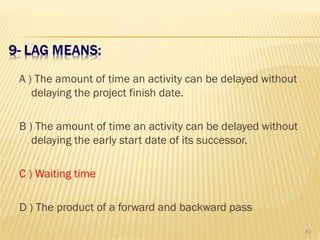A ) The amount of time an activity can be delayed without
delaying the project finish date.
B ) The amount of time an activity can be delayed without
delaying the early start date of its successor.
C ) Waiting time
D ) The product of a forward and backward pass
82
 