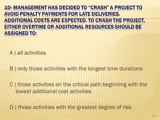 A ) all activities
B ) only those activities with the longest time durations
C ) those activities on the critical path beginning with the
lowest additional cost activities
D ) those activities with the greatest degree of risk
83
 