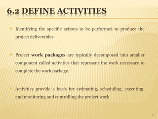  Identifying the specific actions to be performed to produce the
project deliverables
 Project work packages are typically decomposed into smaller
component called activities that represent the work necessary to
complete the work package.
 Activities provide a basis for estimating, scheduling, executing,
and monitoring and controlling the project work
9
 
