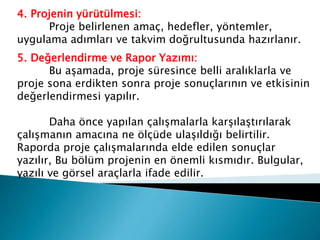 4. Projenin yürütülmesi:
Proje belirlenen amaç, hedefler, yöntemler,
uygulama adımları ve takvim doğrultusunda hazırlanır.
5. Değerlendirme ve Rapor Yazımı:
Bu aşamada, proje süresince belli aralıklarla ve
proje sona erdikten sonra proje sonuçlarının ve etkisinin
değerlendirmesi yapılır.
Daha önce yapılan çalışmalarla karşılaştırılarak
çalışmanın amacına ne ölçüde ulaşıldığı belirtilir.
Raporda proje çalışmalarında elde edilen sonuçlar
yazılır, Bu bölüm projenin en önemli kısmıdır. Bulgular,
yazılı ve görsel araçlarla ifade edilir.
 