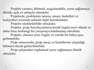 · Projeler yaratıcı, bilimsel, uygulanabilir, yarar sağlamaya
dönük, açık ve anlaşılır olmalıdır.
· Projelerde, problemin tanımı, amacı, hedefleri ve
faaliyetleri arasında anlamlı ilişki kurulmalıdır.
· Projeler sürdürülebilir olmalıdır.
· Projeler, proje hazırlayanların kendi özgün eseri olmalı ve
daha önce herhangi bir yarışmaya katılmamış olmalıdır.
· Projeler, alanına yeni, özgün ve estetik bir bakış açısı
getirmelidir.
· Proje sonucunda, proje amaç ve hedeflerine ulaşıldığı
bilimsel olarak gösterilmelidir.
· Proje çalışmaları toplumsal yarar sağlamaya dönük
olmalıdır.
 