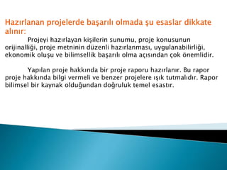 Hazırlanan projelerde başarılı olmada şu esaslar dikkate
alınır:
Projeyi hazırlayan kişilerin sunumu, proje konusunun
orijinalliği, proje metninin düzenli hazırlanması, uygulanabilirliği,
ekonomik oluşu ve bilimsellik başarılı olma açısından çok önemlidir.
Yapılan proje hakkında bir proje raporu hazırlanır. Bu rapor
proje hakkında bilgi vermeli ve benzer projelere ışık tutmalıdır. Rapor
bilimsel bir kaynak olduğundan doğruluk temel esastır.
 