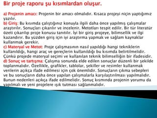 Bir proje raporu şu kısımlardan oluşur.
a) Projenin amacı: Projenin bir amacı olmalıdır. Kısaca projeyi niçin yaptığımız
yazılır.
b) Giriş: Bu kısımda çalıştığınız konuyla ilgili daha önce yapılmış çalışmalar
araştırılır. Sonuçları çıkarılır ve incelenir. Metotları tespit edilir. Bir tür literatür
özeti çıkarılıp proje konusu tanıtılır. İyi bir giriş projeye, bilimsellik ve ilgi
kazandırır. Bu yüzden giriş için iyi araştırma yapmak ve sağlam kaynaklar
kullanmak gerekir.
c) Materyal ve Metot: Proje çalışmasının nasıl yapıldığı hangi tekniklerin
kullanıldığı, hangi araç ve gereçlerin kullanıldığı bu kısımda belirtilmelidir.
Çünkü projede materyal seçimi ve kullanılan teknik bilimselliğin bir ifadesidir.
d) Sonuç ve tartışma: Çalışma sonunda elde edilen sonuçlar düzenli bir şekilde
toplanmalıdır. Özellikle, grafikler, tablolar, şekiller ve resimler kullanmak
verilerin açıkça ifade edilmesi için çok önemlidir. Sonuçların çıkma sebepleri
ve bu sonuçların daha önce yapılan çalışmalarla karşılaştırılması yapılmalıdır.
Bunun nedenleri açıkça ifade edilmelidir. Sonuç kısmında projenin yorumu da
yapılmalı ve yeni projelere ışık tutması sağlanmalıdır.
 