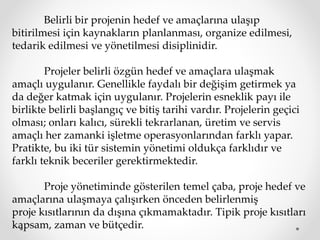 Belirli bir projenin hedef ve amaçlarına ulaşıp
bitirilmesi için kaynakların planlanması, organize edilmesi,
tedarik edilmesi ve yönetilmesi disiplinidir.
Projeler belirli özgün hedef ve amaçlara ulaşmak
amaçlı uygulanır. Genellikle faydalı bir değişim getirmek ya
da değer katmak için uygulanır. Projelerin esneklik payı ile
birlikte belirli başlangıç ve bitiş tarihi vardır. Projelerin geçici
olması; onları kalıcı, sürekli tekrarlanan, üretim ve servis
amaçlı her zamanki işletme operasyonlarından farklı yapar.
Pratikte, bu iki tür sistemin yönetimi oldukça farklıdır ve
farklı teknik beceriler gerektirmektedir.
Proje yönetiminde gösterilen temel çaba, proje hedef ve
amaçlarına ulaşmaya çalışırken önceden belirlenmiş
proje kısıtlarının da dışına çıkmamaktadır. Tipik proje kısıtları
kapsam, zaman ve bütçedir.
 