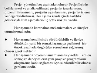 Proje yönetimi beş aşamadan oluşur: Proje fikrinin
belirlenmesi ve analiz edilmesi, projenin tasarlanması,
projenin finansmanı, projenin uygulanması, projenin izleme
ve değerlendirilmesi. Her aşama kendi içinde farklılık
gösterse de tüm aşamaların üç ortak noktası vardır.
Her aşamada karar alma mekanizmaları ve süreçler
tanımlanmaktadır.
► Her aşama kendi içinde sürdürülebilir ve ileriye
dönüktür, yani, bir sonraki aşamaya geçilmesi için
öncekiaşamada öngörülen sonuçların sağlanmış
olması gerekmektedir.
► Her aşamadaprojenin tamamlanmasıylaelde edilen
sonuç ve deneyimlerin yeni proje ve programların
oluşmasına katkı sağlaması için sürdürülebilir olması
gerekmektedir.
 