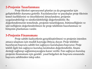 2-Projenin Tasarlanması
Proje fikirleri operasyonel planlar ya da programlar için
geliştirilebilir duruma getirilir. Faydalanıcılar ve paydaşlar proje fikrinin
temel özelliklerini ve önceliklerini detaylandırır, projenin
uygulanabilirliği ve sürdürülebilirliği değerlendirilir. Bu
değerlendirmenin temelinde, projenin tutarlılığının, bütünselliğinin ve
işlevselliğinin değerlendirilmesi ile proje teklifinin hazırlanması ve
bütçenin planlaması vardır.
3-Projenin Finansmanı
Proje sahibi faaliyetlerin gerçekleştirilmesi ve projenin istenilen
amaca ulaşması için maddi kaynağa ihtiyaç duyar. Proje teklifini
hazırlayan başvuru sahibi fon sağlayıcı kuruluşlara başvurur. Proje
teklifi ilgili fon sağlayıcı kuruluş tarafından değerlendirilir, finans
desteği sağlanıp sağlanmayacağına karar verilir. Fon sağlayıcı kuruluş
projenin finansmanı için gerekli yasal belgeleri de başvuru esnasında
başvuru sahibinden talep eder.
 