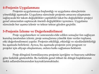 4-Projenin Uygulanması
Projenin uygulanmaya başlandığı ve uygulama süreçlerinin
yönetildiği aşamadır. Uygulama sürecinde projenin amacına ulaşmasını
sağlayacak bir takım değişiklikler yapılabilir fakat bu değişiklikler projeyi
genel amacından saptıracak önemli değişiklikler içeremez. Uygulama
sürecinde her aşama izlenir ve tekrar tekrar gözden geçirilir.
5-Projenin İzleme ve Değerlendirilmesi
Proje uygulanırken ve sonrasında elde edilen sonuçlar fon sağlayan
kuruluş tarafından izlenir, proje sonuçlarına yönelik tüm veriler toplanır,
etki değerlendirmesi yapılır. Projenin etkililiği, etkinliği ve sürdürülebilirliği
bu aşamada belirlenir. Ayrıca, bu aşamada projenin yeni program ve
projeler için altyapı oluşturması, onlara katkı sağlaması beklenir.
Proje döngüsü formülasyonu projenin içeriğine ve başvuru sahibine
göre farklılık gösterebilir. Bu farklılık genel itibari ile döngü başlıklarının
farklı adlandırılmasından kaynaklanmaktadır.
 