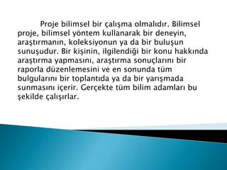 Proje bilimsel bir çalışma olmalıdır. Bilimsel
proje, bilimsel yöntem kullanarak bir deneyin,
araştırmanın, koleksiyonun ya da bir buluşun
sunuşudur. Bir kişinin, ilgilendiği bir konu hakkında
araştırma yapmasını, araştırma sonuçlarını bir
raporla düzenlemesini ve en sonunda tüm
bulgularını bir toplantıda ya da bir yarışmada
sunmasını içerir. Gerçekte tüm bilim adamları bu
şekilde çalışırlar.
 