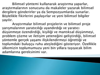 Bilimsel yöntemi kullanarak araştırma yaparlar,
araştırmalarının sonucunu da makaleler yazarak bilimsel
dergilere gönderirler ya da Sempozyumlarda sunarlar.
Böylelikle fikirlerini paylaşırlar ve yeni bilimsel bilgiler
yayılır.
Araştırmalar bilimsel projelerin ve bilimsel proje
yarışmalarının yaratıcılığı uyandırdığı ve yaratıcı
düşünmeye özendirdiği, kişiliği ve mantıksal düşünmeyi,
problem çözme ve iletişim yeteneğini geliştirdiği, bilimsel
yöntemle gerçek yaşamı ilişkilendirmeyi öğrettiği ve
toplumdaki buluşçu ruhu ateşlediğini gösteriyor. Özellikle
ülkemizin toplumumuzu yeni bin yıllara taşıyacak bilim
adamlarına gereksinimi var.
 