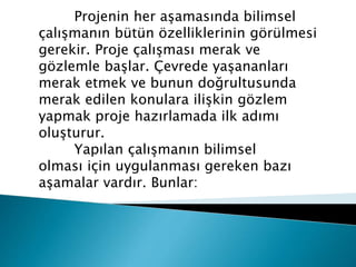 Projenin her aşamasında bilimsel
çalışmanın bütün özelliklerinin görülmesi
gerekir. Proje çalışması merak ve
gözlemle başlar. Çevrede yaşananları
merak etmek ve bunun doğrultusunda
merak edilen konulara ilişkin gözlem
yapmak proje hazırlamada ilk adımı
oluşturur.
Yapılan çalışmanın bilimsel
olması için uygulanması gereken bazı
aşamalar vardır. Bunlar:
 