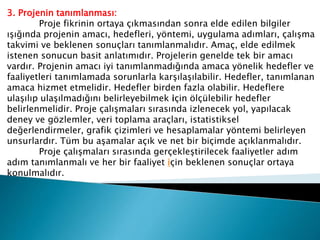 3. Projenin tanımlanması:
Proje fikrinin ortaya çıkmasından sonra elde edilen bilgiler
ışığında projenin amacı, hedefleri, yöntemi, uygulama adımları, çalışma
takvimi ve beklenen sonuçları tanımlanmalıdır. Amaç, elde edilmek
istenen sonucun basit anlatımıdır. Projelerin genelde tek bir amacı
vardır. Projenin amacı iyi tanımlanmadığında amaca yönelik hedefler ve
faaliyetleri tanımlamada sorunlarla karşılaşılabilir. Hedefler, tanımlanan
amaca hizmet etmelidir. Hedefler birden fazla olabilir. Hedeflere
ulaşılıp ulaşılmadığını belirleyebilmek için ölçülebilir hedefler
belirlenmelidir. Proje çalışmaları sırasında izlenecek yol, yapılacak
deney ve gözlemler, veri toplama araçları, istatistiksel
değerlendirmeler, grafik çizimleri ve hesaplamalar yöntemi belirleyen
unsurlardır. Tüm bu aşamalar açık ve net bir biçimde açıklanmalıdır.
Proje çalışmaları sırasında gerçekleştirilecek faaliyetler adım
adım tanımlanmalı ve her bir faaliyet için beklenen sonuçlar ortaya
konulmalıdır.
 