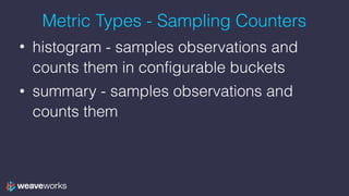 Metric Types - Sampling Counters
• histogram - samples observations and
counts them in configurable buckets
• summary - samples observations and
counts them
 