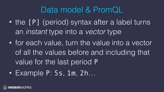 Data model & PromQL
• the [P] (period) syntax after a label turns
an instant type into a vector type
• for each value, turn the value into a vector
of all the values before and including that
value for the last period P
• Example P: 5s, 1m, 2h…
 