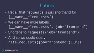 Labels
• Recall that requests is just shorthand for
{__name__=“requests”}
• We can have more labels:
{__name__=“requests”, job=“frontend”}
• Shortens to requests{job=“frontend”}
• And so we could query
rate(requests{job=“frontend”}[1m])
 