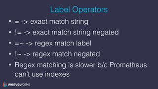 Label Operators
• = -> exact match string
• != -> exact match string negated
• =~ -> regex match label
• !~ -> regex match negated
• Regex matching is slower b/c Prometheus
can’t use indexes
 