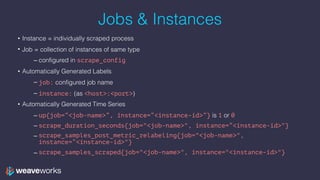 Jobs & Instances
• Instance = individually scraped process
• Job = collection of instances of same type
– configured in scrape_config
• Automatically Generated Labels
– job: configured job name
– instance: (as <host>:<port>)
• Automatically Generated Time Series
– up{job=“<job-name>”, instance=“<instance-id>”} is 1 or 0
– scrape_duration_seconds{job="<job-name>", instance=“<instance-id>"}
– scrape_samples_post_metric_relabeling{job="<job-name>",
instance=“<instance-id>"}
– scrape_samples_scraped{job="<job-name>", instance="<instance-id>"}
 