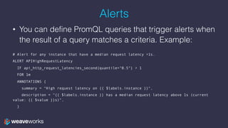 Alerts
• You can define PromQL queries that trigger alerts when
the result of a query matches a criteria. Example:
 
# Alert for any instance that have a median request latency >1s.
ALERT APIHighRequestLatency
IF api_http_request_latencies_second{quantile="0.5"} > 1
FOR 1m
ANNOTATIONS {
summary = "High request latency on {{ $labels.instance }}",
description = "{{ $labels.instance }} has a median request latency above 1s (current
value: {{ $value }}s)",
}
 