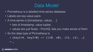 Data Model
• Prometheus is a labelled time-series database
• Labels are key-value pairs
• A time-series is [(timestamp, value), …]
• lists of timestamp, value tuples
• values are just floats – PromQL lets you make sense of them
• So the data type of Prometheus is
• {key1=A, key2=B} —> [(t0, v0), (t1, v1), …]
• …
 