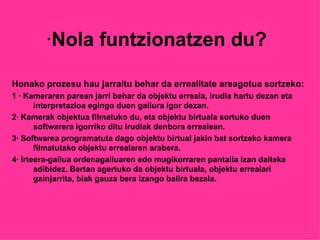 · Nola funtzionatzen du? Honako prozesu hau jarraitu behar da errealitate areagotua sortzeko: 1 · Kameraren parean jarri behar da objektu erreala, irudia hartu dezan eta interpretazioa egingo duen gailura igor dezan. 2 ·  Kamerak objektua filmatuko du, eta objektu birtuala sortuko duen softwarera igorriko ditu irudiak denbora errealean. 3·  Softwarea programatuta dago objektu birtual jakin bat sortzeko kamera filmatutako objektu errealaren arabera. 4·  Irteera-gailua ordenagailuaren edo mugikorraren pantaila izan daiteke adibidez. Bertan agertuko da objektu birtuala, objektu errealari gainjarrita, biak gauza bera izango balira bezala.  
