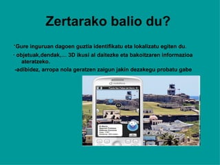 Zertarako balio du?   · Gure inguruan dagoen guztia identifikatu eta lokalizatu egiten du . · objetuak,dendak,… 3D ikusi al daitezke eta bakoitzaren informazioa ateratzeko. -adibidez, arropa nola geratzen zaigun jakin dezakegu probatu gabe 