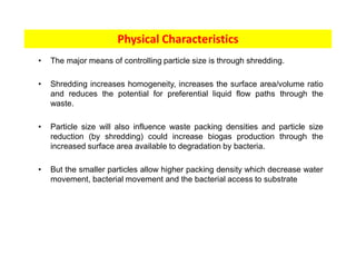• The major means of controlling particle size is through shredding.
• Shredding increases homogeneity, increases the surface area/volume ratio
and reduces the potential for preferential liquid flow paths through the
waste.
• Particle size will also influence waste packing densities and particle size
reduction (by shredding) could increase biogas production through the
increased surface area available to degradation by bacteria.
• But the smaller particles allow higher packing density which decrease water
movement, bacterial movement and the bacterial access to substrate
Physical Characteristics
 