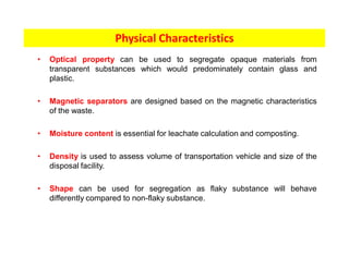 • Optical property can be used to segregate opaque materials from
transparent substances which would predominately contain glass and
plastic.
• Magnetic separators are designed based on the magnetic characteristics
of the waste.
• Moisture content is essential for leachate calculation and composting.
• Density is used to assess volume of transportation vehicle and size of the
disposal facility.
• Shape can be used for segregation as flaky substance will behave
differently compared to non-flaky substance.
Physical Characteristics
 