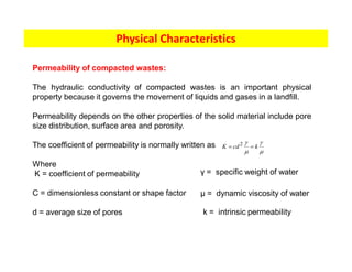 Physical Characteristics
Permeability of compacted wastes:
The hydraulic conductivity of compacted wastes is an important physical
property because it governs the movement of liquids and gases in a landfill.
Permeability depends on the other properties of the solid material include pore
size distribution, surface area and porosity.
The coefficient of permeability is normally written as
Where
K = coefficient of permeability
C = dimensionless constant or shape factor
d = average size of pores
m
g
m
g
k
cd
K =
= 2
γ = specific weight of water
µ = dynamic viscosity of water
k = intrinsic permeability
 