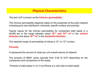 Physical Characteristics
The term Cd2 is known as the intrinsic permeability.
The intrinsic permeability depends solely on the properties of the solid material
including pore size distribution, tortuosity, specific surface and porosity.
Typical values for the intrinsic permeability for compacted solid waste in a
landfill are in the range between about 10-11 and 10-12 m2 in the vertical
direction and about 10-10 m2 in the horizontal direction.
The reported range of permeability of refuse is 10-1 to 10-5 cm/sec.
Porosity:
It represents the amount of voids per unit overall volume of material.
The porosity of MSW varies typically from 0.40 to 0.67 depending on the
compaction and composition of the waste.
Porosity of solid waste n= e/ (1+e) Where e is void ratio of solid waste
 