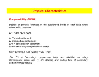 Physical Characteristics
Compressibility of MSW:
Degree of physical changes of the suspended solids or filter cake when
subjected to pressure.
ΔHT =ΔHi +ΔHc +Δhα
ΔHT= total settlement
ΔHi=immediate settlement
ΔHc = consolidation settlement
ΔHα = secondary compression or creep
C’α = ΔH/ [H0 X (Log (t2/t1))] = Cα/ (1+e0)
Cα, C’α = Secondary compression index and Modified secondary
Compression index; and t1, t2= Starting and ending time of secondary
settlement respectively
 